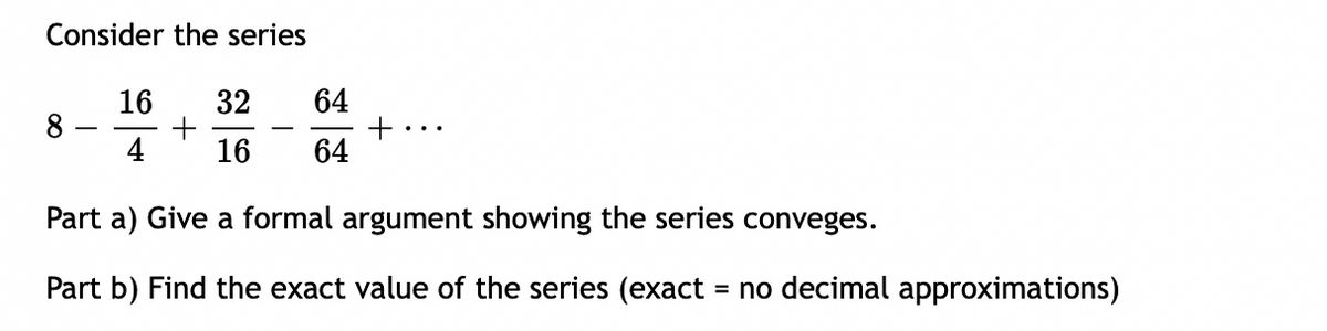 Consider the series
64
16
8
32
4
16
64
Part a) Give a formal argument showing the series conveges.
Part b) Find the exact value of the series (exact = no decimal approximations)
%3D
