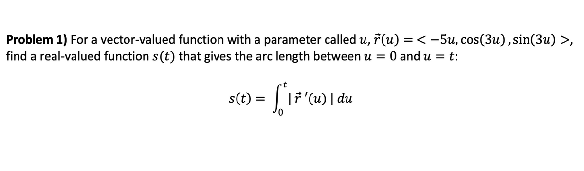 Problem 1) For a vector-valued function with a parameter called u, 7 (u) = < -5u, cos(3u), sin(3u) >,
find a real-valued function s(t) that gives the arc length between u =
:0 and u = t:
t
s(t) = | |7'(u) | du
