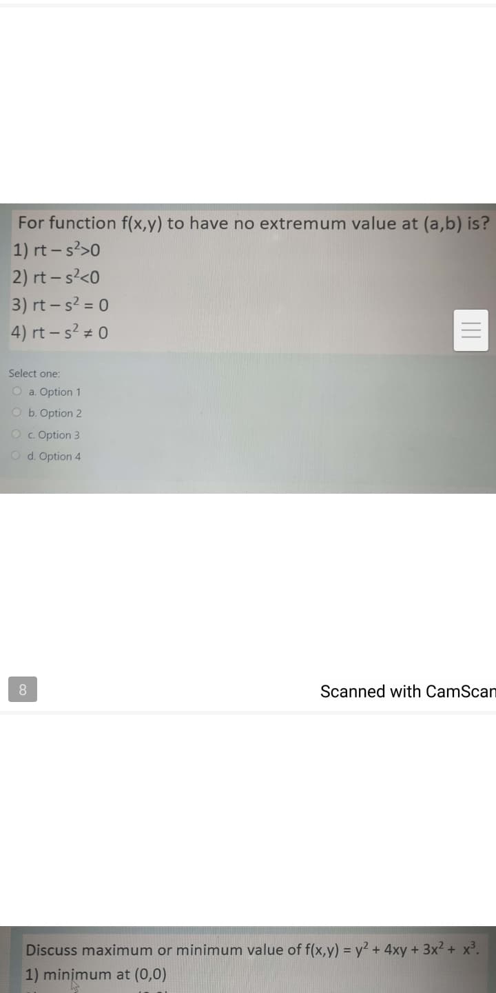 For function f(x,y) to have no extremum value at (a,b) is?
1) rt- s>0
2) rt - s?<0
3) rt – s? = 0
4) rt – s? 0
Select one:
O a. Option 1
O b. Option 2
Oc. Option 3
O d. Option 4
8.
Scanned with CamScan
Discuss maximum or minimum value of f(x,y) = y² + 4xy + 3x2 + x.
1) minimum at (0,0)
