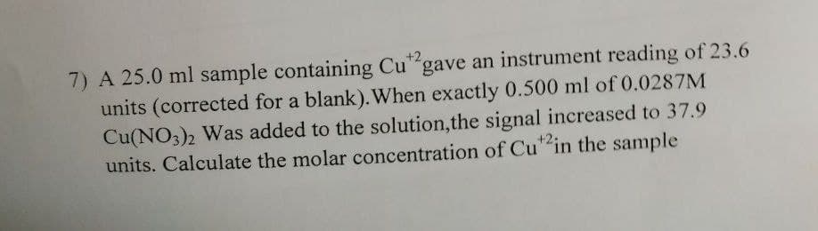 7) A 25.0 ml sample containing Cu gave an instrument reading of 23.6
units (corrected for a blank). When exactly 0.500 ml of 0.0287M
Cu(NO3)2 Was added to the solution,the signal increased to 37.9
units. Calculate the molar concentration of Cu" in the sample
+2,
