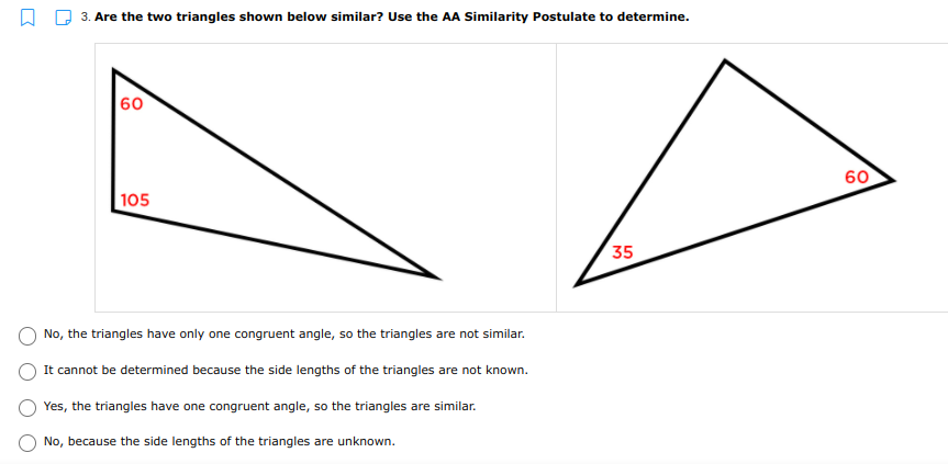 3. Are the two triangles shown below similar? Use the AA Similarity Postulate to determine.
60
60
|105
35
No, the triangles have only one congruent angle, so the triangles are not similar.
It cannot be determined because the side lengths of the triangles are not known.
Yes, the triangles have one congruent angle, so the triangles are similar.
No, because the side lengths of the triangles are unknown.
