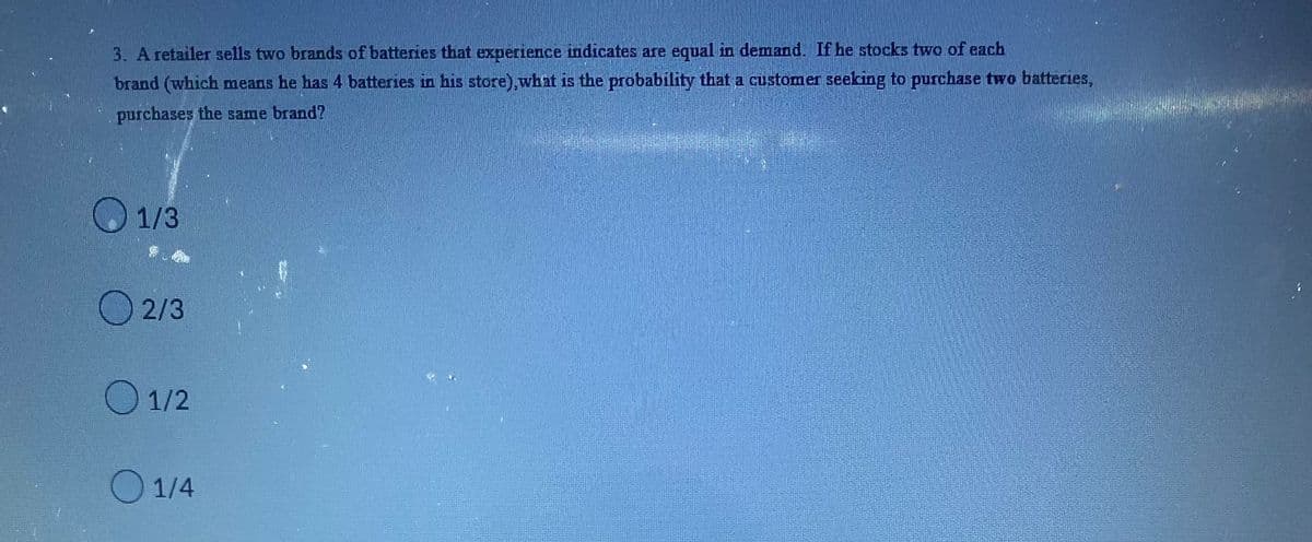 3. A retailer sells two brands of batteries that experience indicates are equal in demand. If he stocks two of each
brand (which means he has 4 batteries in his store), what is the probability that a customer seeking to purchase two batteries,
purchases the same brand?
1/3
2/3
01/2
1/4