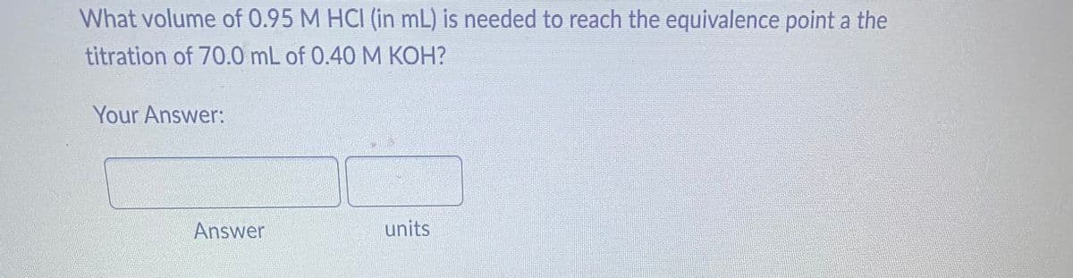 What volume of 0.95 M HCI (in mL) is needed to reach the equivalence point a the
titration of 70.0 mL of 0.40 M KOH?
Your Answer:
Answer
units