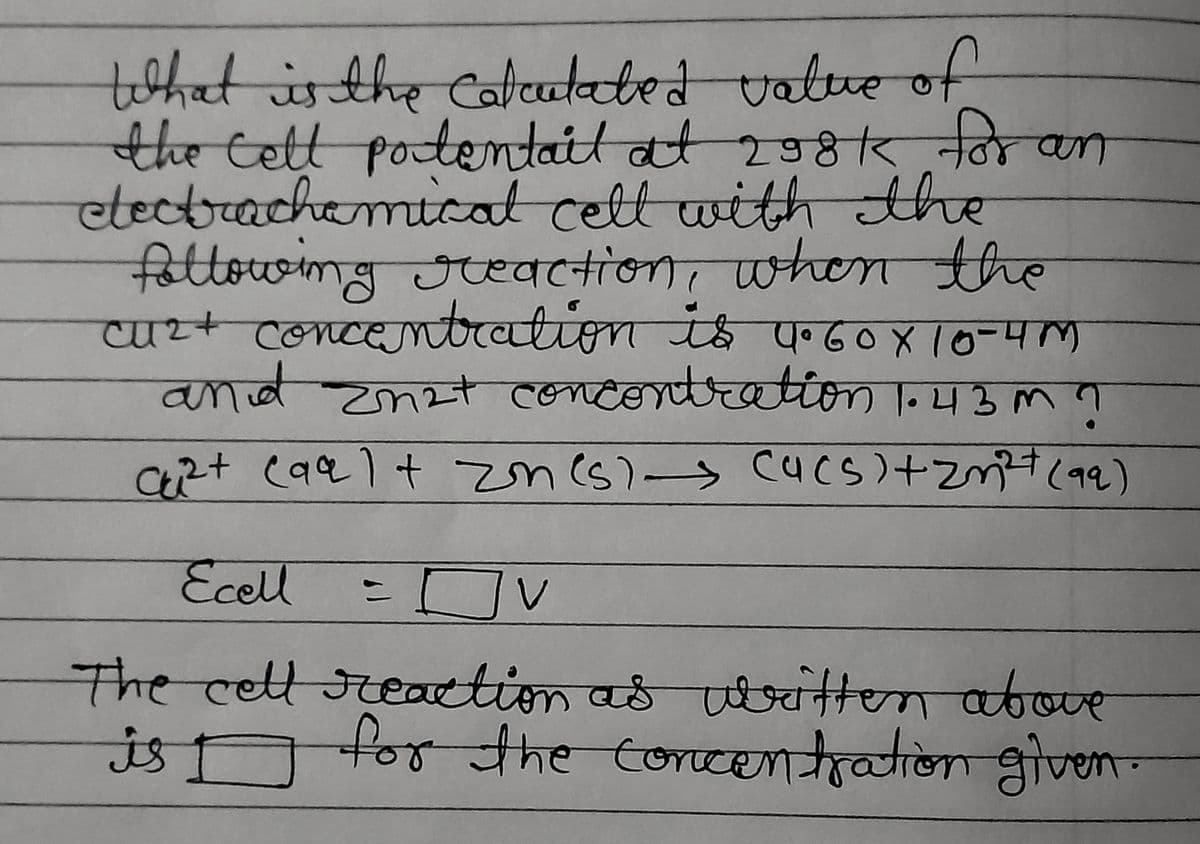 What is the calculated value of
the cell potentail at 298k for an
electrachemical cell with the
following reaction, when the
cuz+ concentration is 4.60x10-40
and Zn2+ concentration 1.43 m ?
C²+ caal + Zn (s) → Ca(s) + 2m³²+ (99)
Ecell
= Ov V
The cell reaction as written above
for the concentration given.
is I