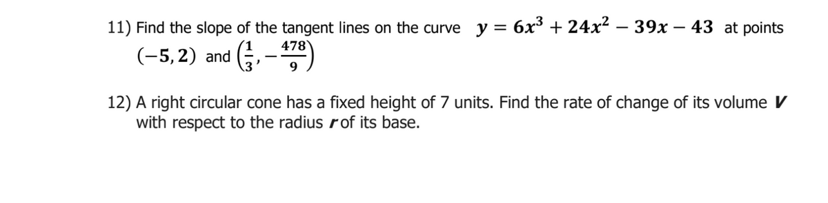11) Find the slope of the tangent lines on the curve y = 6x³ + 24x² – 39x – 43 at points
-
478
(-5, 2) and (,-
9
12) A right circular cone has a fixed height of 7 units. Find the rate of change of its volume V
with respect to the radius rof its base.
