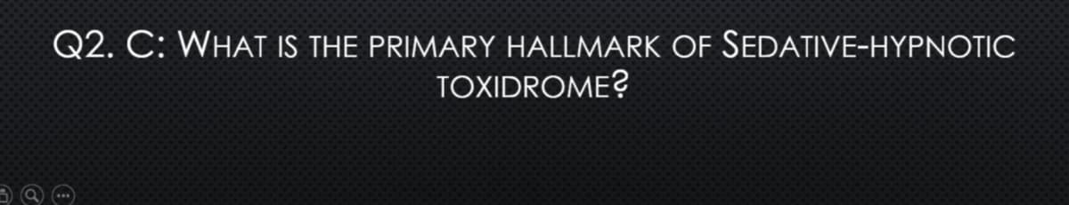 Q2. C: WHAT IS THE PRIMARY HALLMARK OF SEDATIVE-HYPNOTIC
TOXIDROME?
