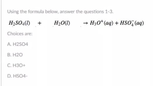 Using the formula below, answer the questions 1-3.
H2SO4(1) +
H2O(1)
H3O*(aq) + HS0,(aq)
Choices are:
A. H2SO4
В. Н20
С. НЗО+
D. HSO4-
