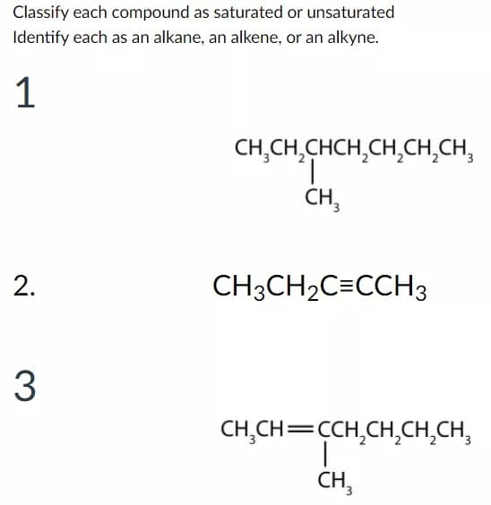 Classify each compound as saturated or unsaturated
Identify each as an alkane, an alkene, or an alkyne.
1
CH,CH,CHCH,CH,CH,CH,
CH,
CH3CH2C=CCH3
3
CH,CH=CCH,CH,CH,CH,
CH,
2.
