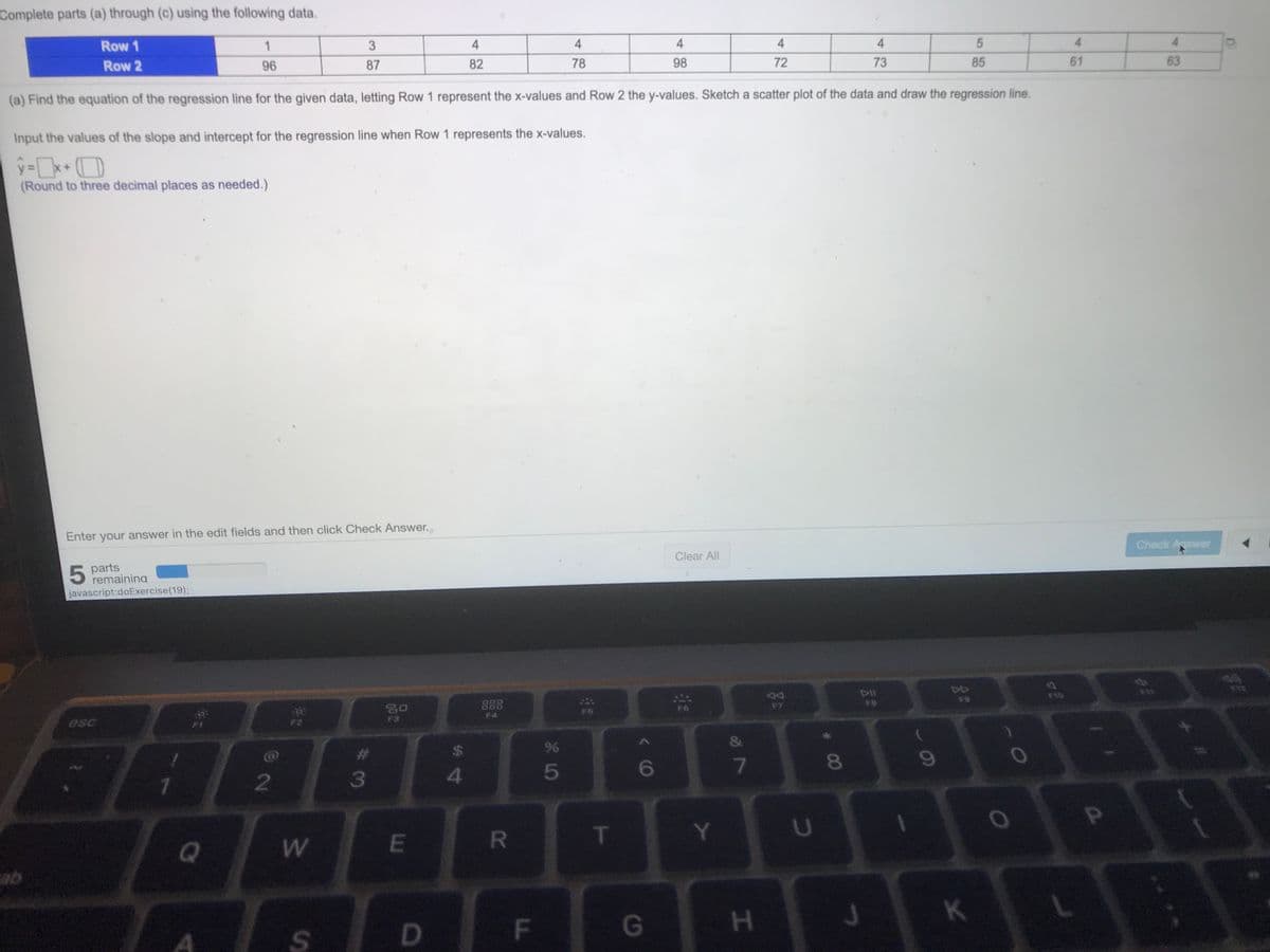 Complete parts (a) through (c) using the following data.
Row 1
3
4
4
4
4
4
4
Row 2
96
87
82
78
98
72
73
85
61
63
(a) Find the equation of the regression line for the given data, letting Row 1 represent the x-values and Row 2 the y-values. Sketch a scatter plot of the data and draw the regression line.
Input the values of the slope and intercept for the regression line when Row 1 represents the x-values.
(Round to three decimal places as needed.)
Enter your answer in the edit fields and then click Check Answer.
Check Answer
Clear All
5 parts
remaining
javascript:doExercise(19);
DIl
D4
F10
F9
DOO
F7
F6
F4
F3
esc
林
24
5
6
8
2
3
T
Y
U
Q
K
F\
G
S.
