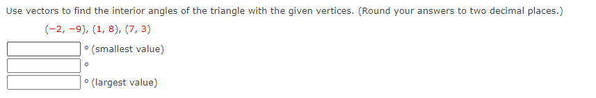 Use vectors to find the interior angles of the triangle with the given vertices. (Round your answers to two decimal places.)
(-2, -9), (1, 8), (7, 3)
° (smallest value)
° (largest value)
