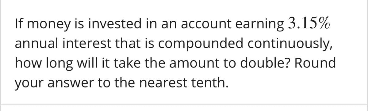 If money is invested in an account earning 3.15%
annual interest that is compounded continuously,
how long will it take the amount to double? Round
your answer to the nearest tenth.
