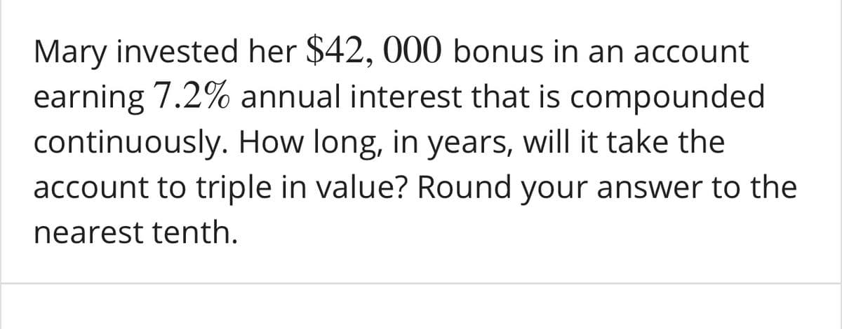 Mary invested her $42, 000 bonus in an account
earning 7.2% annual interest that is compounded
continuously. How long, in years, will it take the
account to triple in value? Round your answer to the
nearest tenth.
