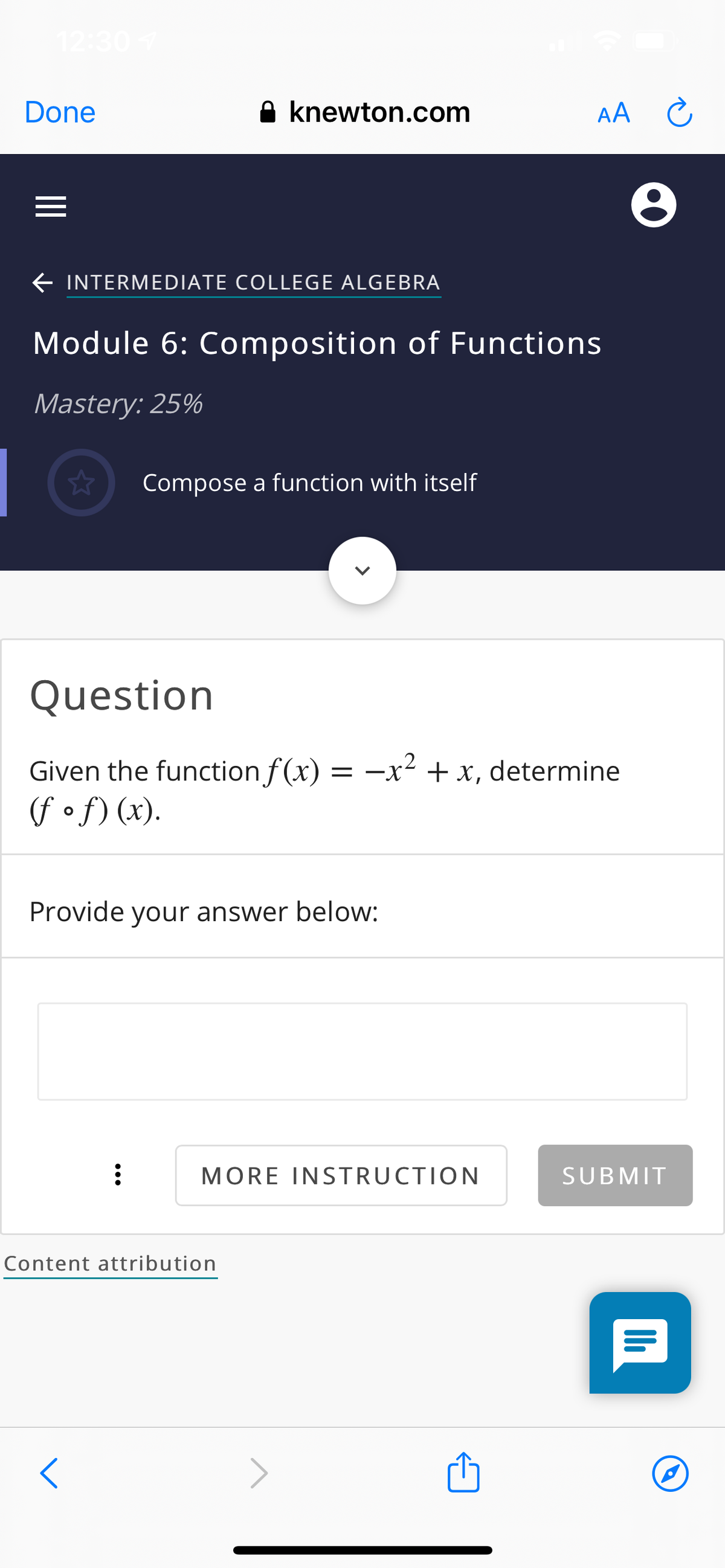 12:30
Done
A knewton.com
AA
E INTERMEDIATE COLLEGE ALGEBRA
Module 6: Composition of Functions
Mastery: 25%
Compose a function with itself
Question
Given the function f (x) = -x² + x, determine
(f of) (x).
Provide your answer below:
MORE INSTRUCTION
SUBMIT
Content attribution
>
