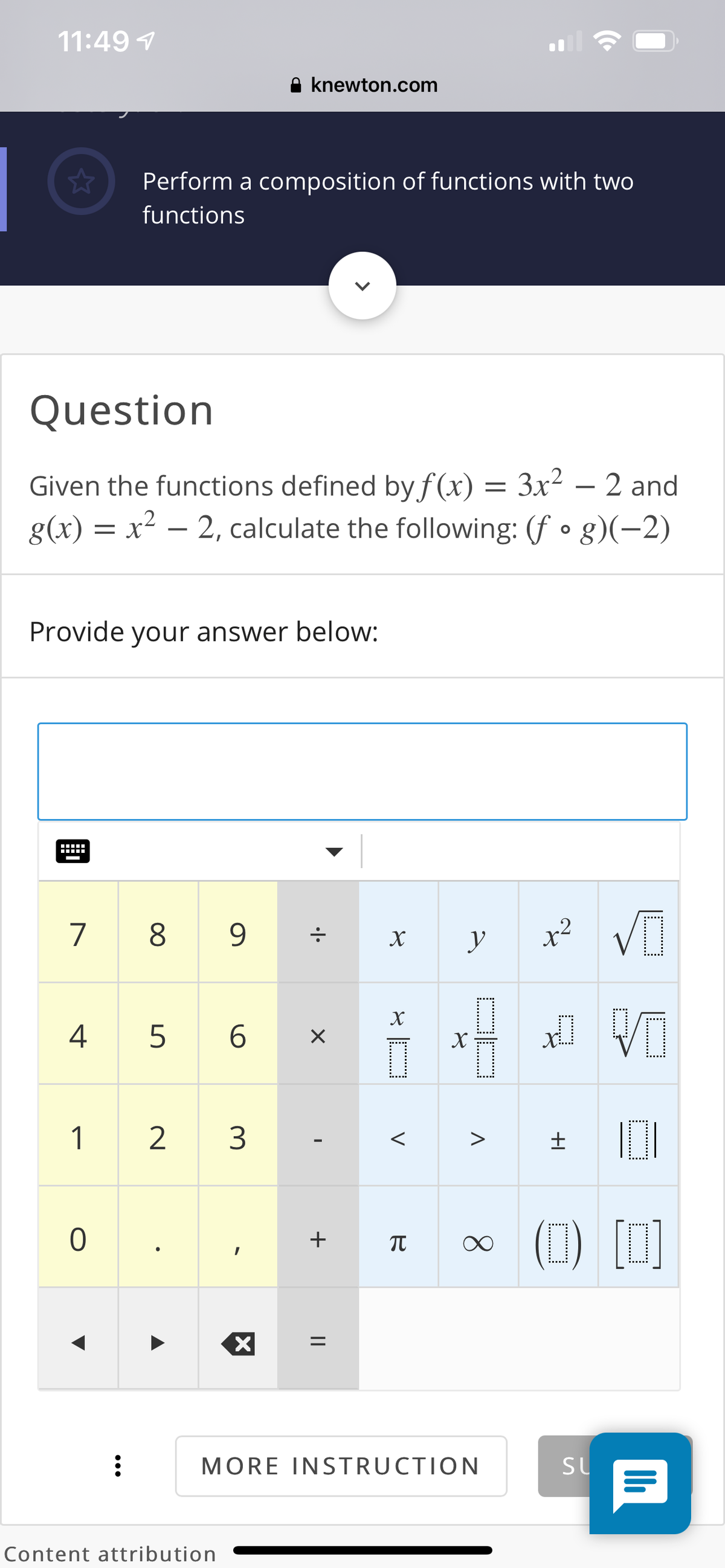 11:49 7
A knewton.com
Perform a composition of functions with two
functions
Question
Given the functions defined by f (x) = 3x² – 2 and
g(x) = x² – 2, calculate the following: (f • g)(-2)
Provide your answer below:
7
8
9
y
x²
X
4
5 6
1
2
3
(1) [0]
+
MORE INSTRUCTION
SL
Content attribution
8.
V
||
