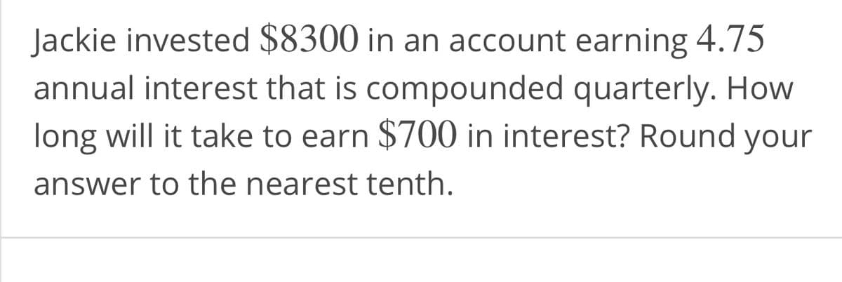 Jackie invested $8300 in an account earning 4.75
annual interest that is compounded quarterly. How
long will it take to earn $700 in interest? Round your
answer to the nearest tenth.
