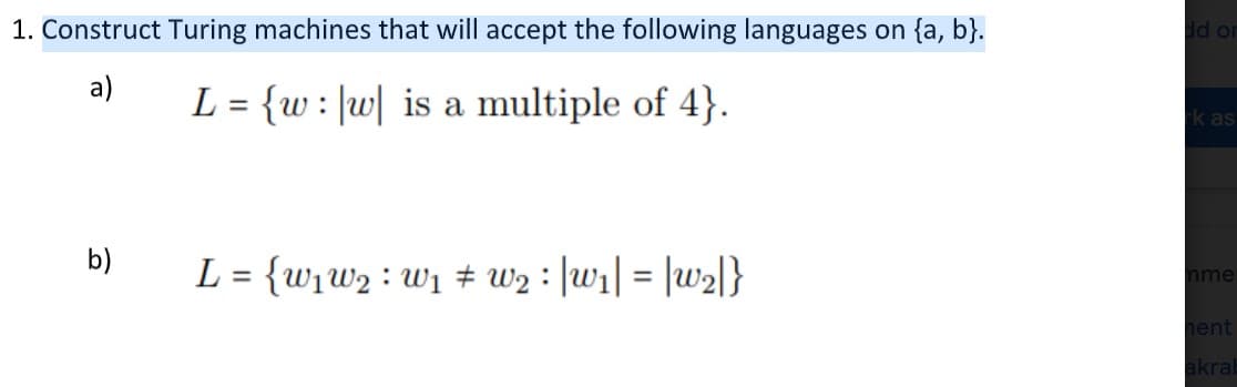 1. Construct Turing machines that will accept the following languages on {a, b}.
dd or
а)
L = {w: |w| is a multiple of 4}.
k as
b)
L = {w1w2 : w1 # w2 : |wi| = |w2l}
%3D
mme
hent
akrab
