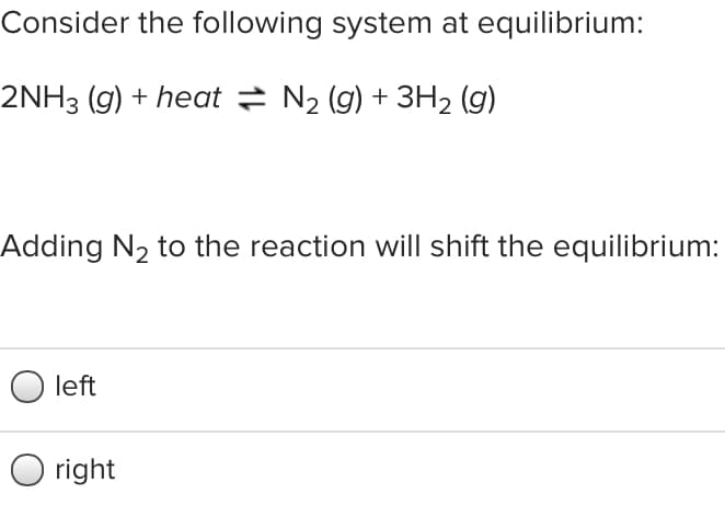 Consider the following system at equilibrium:
2NH3 (g) + heat = N2 (g) + 3H2 (g)
Adding N2 to the reaction will shift the equilibrium:
left
right
