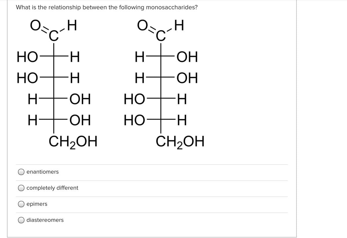 What is the relationship between the following monosaccharides?
Osc
O=
Но-
H.
H-
ОН
Но
H FOH
ОН
Но-
H
HO.
Но-
ČH2OH
ČH2OH
enantiomers
O completely different
O epimers
diastereomers
エエ
I I
エエ
