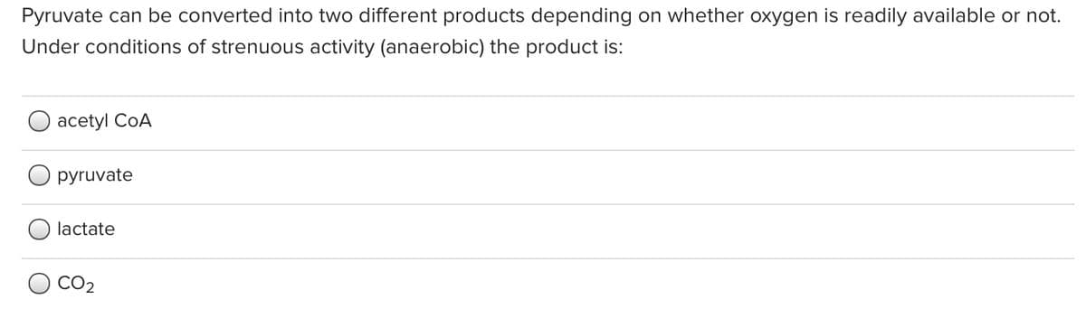 Pyruvate can be converted into two different products depending on whether oxygen is readily available or not.
Under conditions of strenuous activity (anaerobic) the product is:
аcetyl CoA
pyruvate
lactate
CO2
