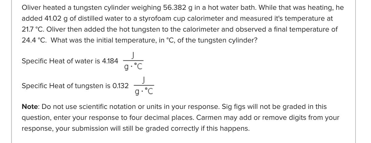 Oliver heated a tungsten cylinder weighing 56.382 g in a hot water bath. While that was heating, he
added 41.02 g of distilled water to a styrofoam cup calorimeter and measured it's temperature at
21.7 °C. Oliver then added the hot tungsten to the calorimeter and observed a final temperature of
24.4 °C. What was the initial temperature, in °C, of the tungsten cylinder?
J
Specific Heat of water is 4.184
g. °C
J
Specific Heat of tungsten is 0.132
g. °C
Note: Do not use scientific notation or units in your response. Sig figs will not be graded in this
question, enter your response to four decimal places. Carmen may add or remove digits from your
response, your submission will still be graded correctly if this happens.
