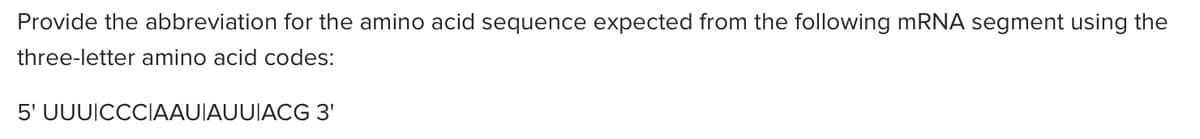 Provide the abbreviation for the amino acid sequence expected from the following mRNA segment using the
three-letter amino acid codes:
5' UUUICCCIAAUIAUUIACG 3'
