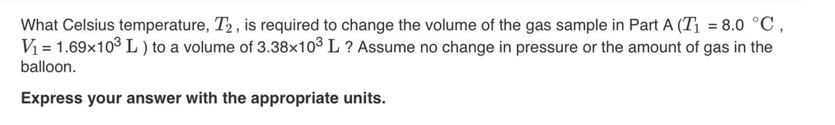 What Celsius temperature, T2 , is required to change the volume of the gas sample in Part A (T = 8.0 °C ,
V = 1.69x103 L ) to a volume of 3.38x103 L ? Assume no change in pressure or the amount of gas in the
balloon.
Express your answer with the appropriate units.
