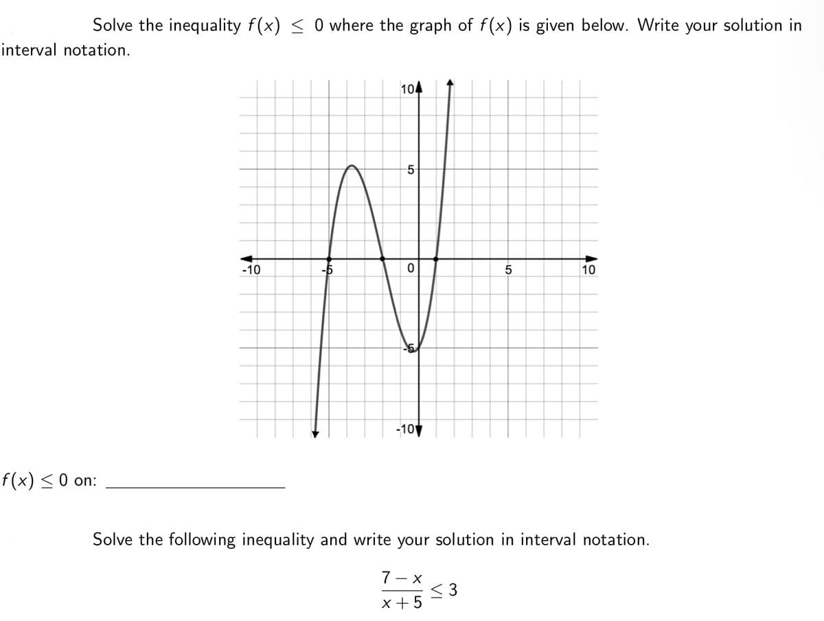 Solve the inequality f(x) < 0 where the graph of f(x) is given below. Write your solution in
interval notation.
104
5
-10
-5
10
-10
f(x) <0 on:
Solve the following inequality and write your solution in interval notation.
7 - x
< 3
x +5
