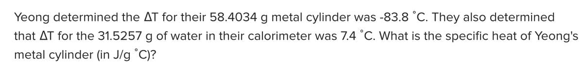 Yeong determined the AT for their 58.4034 g metal cylinder was -83.8 °C. They also determined
that AT for the 31.5257 g of water in their calorimeter was 7.4 °C. What is the specific heat of Yeong's
metal cylinder (in J/g °C)?

