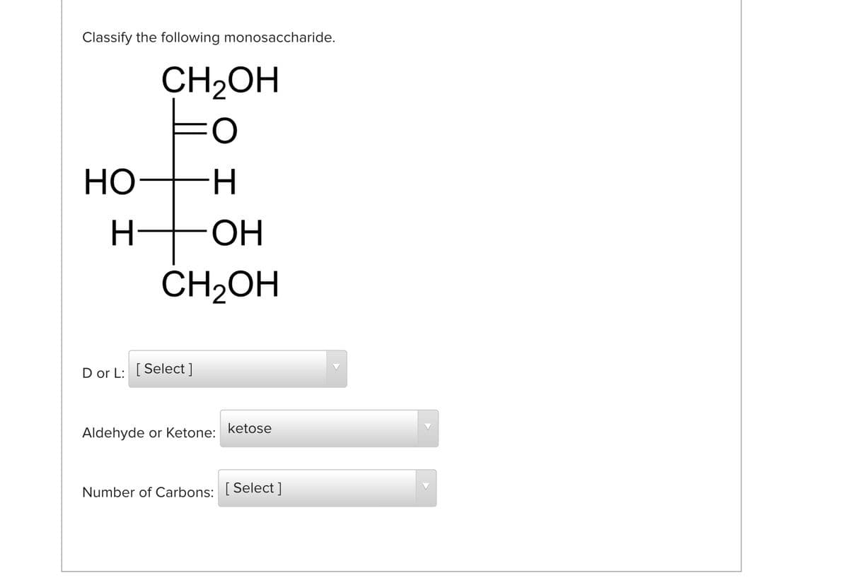 Classify the following monosaccharide.
CH2OH
Но—н
OH
ČH2OH
D or L: [ Select ]
ketose
Aldehyde or Ketone:
Number of Carbons: [ Select ]
