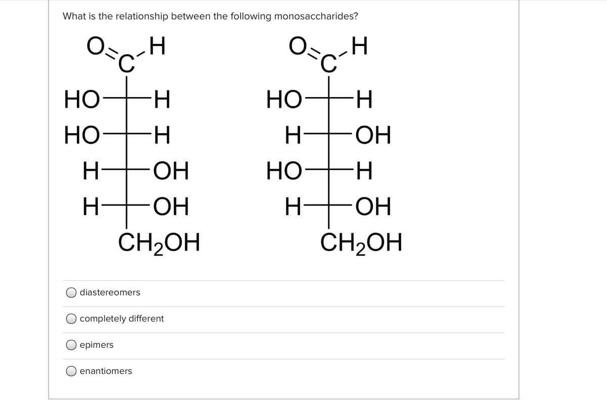 What is the relationship between the following monosaccharides?
O=
HO
HO-H
Но
H
H +OH
-HO-
ОН
HO-H
Но
OH
OH
CH2OH
CH2OH
diastereomers
completely different
epimers
enantiomers
エエ
エエ
