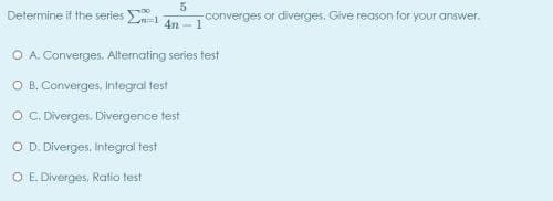Determine if the series
converges or diverges, Give reason for your answer.
4n -1
O A Converges. Alternating series test
O B. Converges, Integral test
O . Diverges. Divergence test
O D. Diverges, Integral test
O E. Diverges, Ratio test
