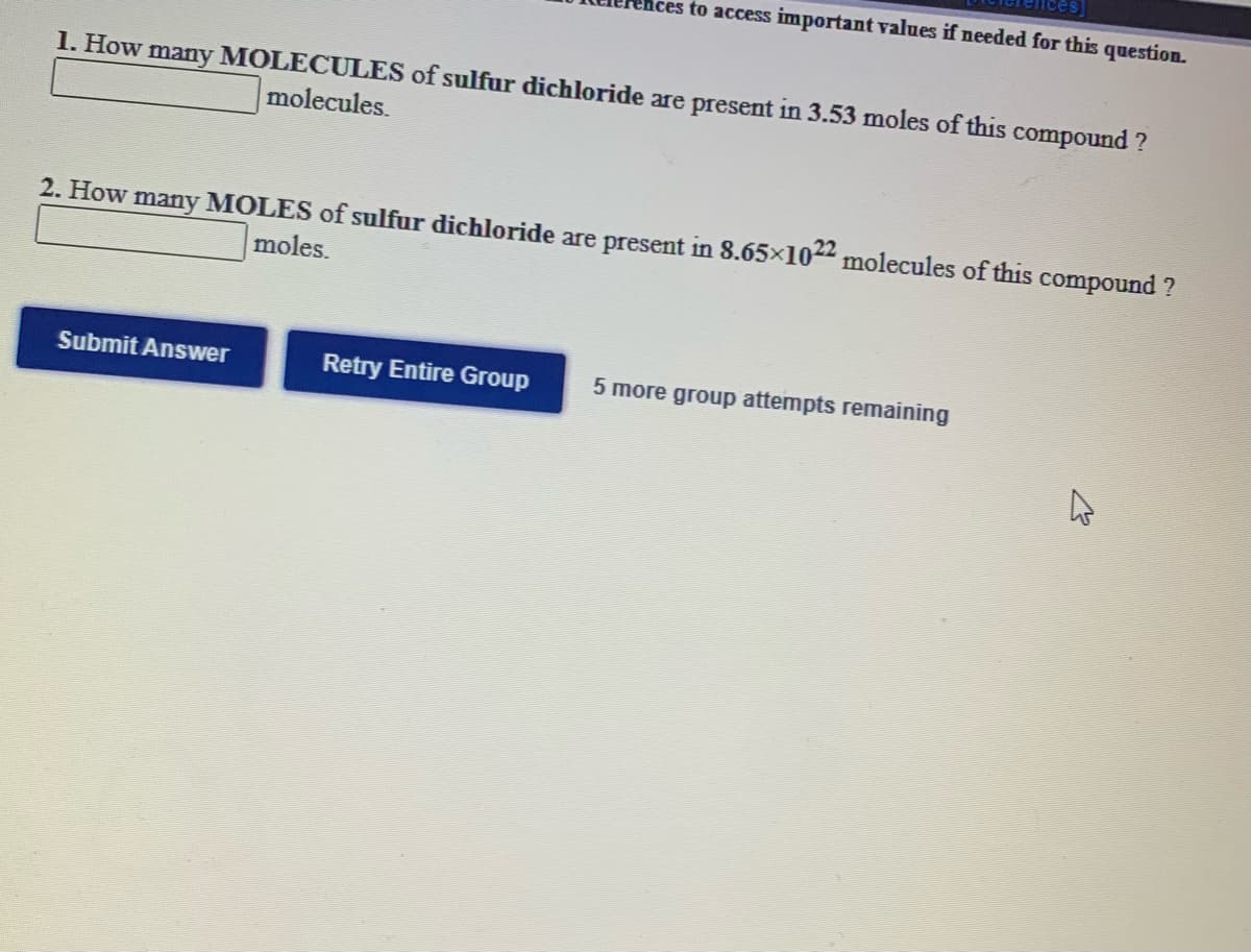 to access important values if needed for this question.
1. How many MOLECULES of sulfur dichloride are present in 3.53 moles of this compound ?
molecules.
2. How many MOLES of sulfur dichloride are present in 8.65x1022 molecules of this compound ?
moles.
Submit Answer
Retry Entire Group
5 more group attempts remaining
