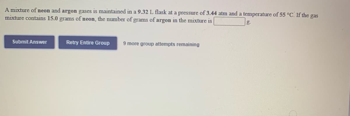 A mixture of neon and argon gases is maintained in a 9.32 L flask at a pressure of 3.44 atm and a temperature of 55 °C. If the gas
mixture contains 15.0 grams of neon, the number of grams of argon in the mixture is
g.
Submit Answer
Retry Entire Group
9 more group attempts remaining
