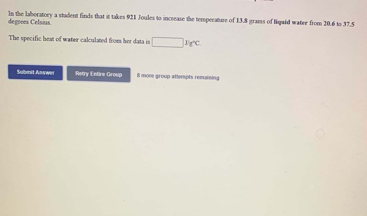 In the laboratory a student finds that it takes 921 Joules to increase the temperature of 13.8 grams of liquid water from 20.6 to 37.5
degrees Celsius.
The specific heat of water calculated from her data is
J/g°C.
Submit Answer
Retry Entire Group
8 more group attempts remaining
