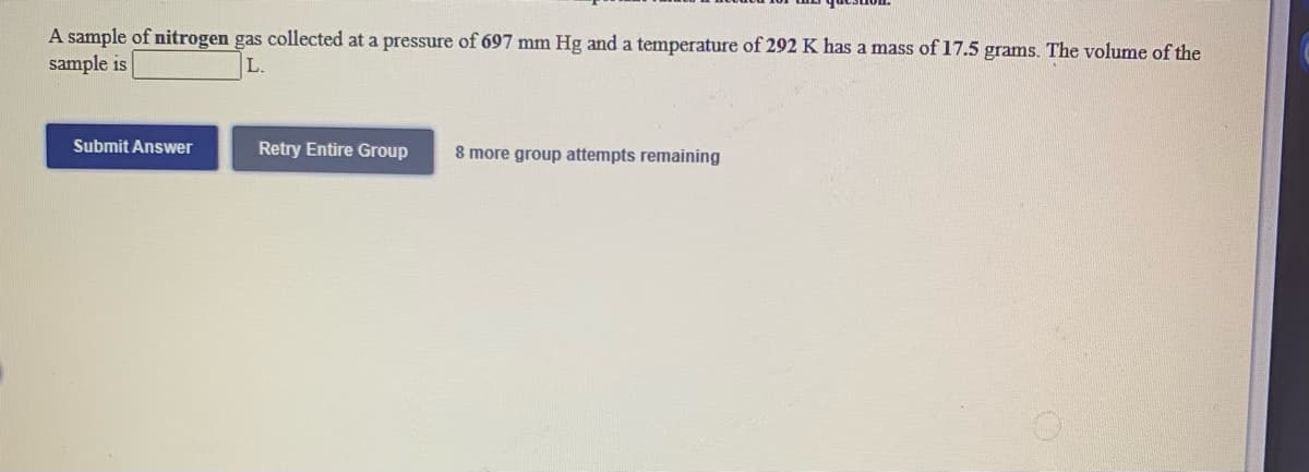 A sample of nitrogen gas collected at a pressure of 697 mm Hg and a temperature of 292 K has a mass of 17.5 grams. The volume of the
sample is
Submit Answer
Retry Entire Group
8 more group attempts remaining
