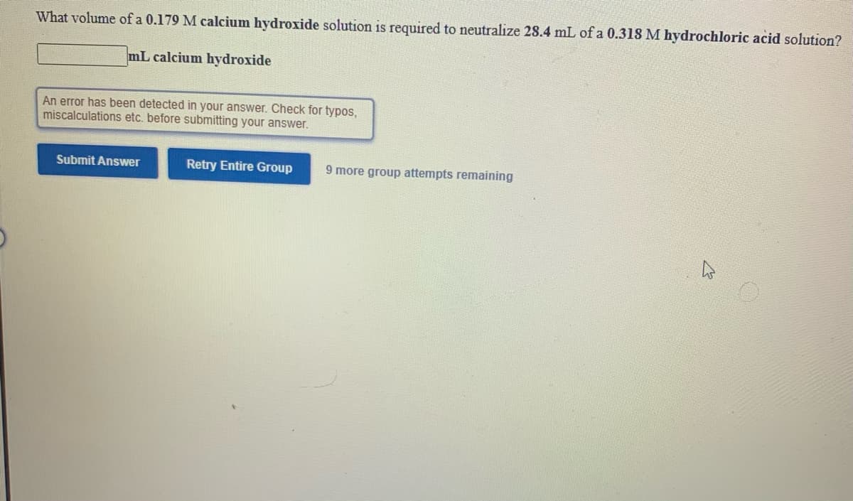 What volume of a 0.179 M calcium hydroxide solution is required to neutralize 28.4 mL of a 0.318 M hydrochloric acid solution?
mL calcium hydroxide
An error has been detected in your answer. Check for typos,
miscalculations etc. before submitting your answer.
Submit Answer
Retry Entire Group
9 more group attempts remaining
