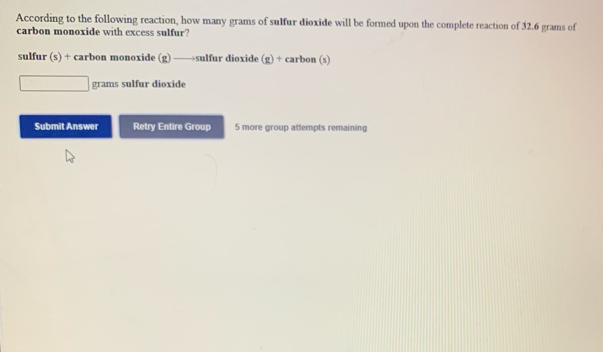 According to the following reaction, how many grams of sulfur dioxide will be formed upon the complete reaction of 32.6
carbon monoxide with excess sulfur?
grams
of
sulfur (s) + carbon monoxide (g)
→sulfur dioxide (g) + carbon (s)
grams sulfur dioxide
Submit Answer
Retry Entire Group
5 more group attempts remaining
