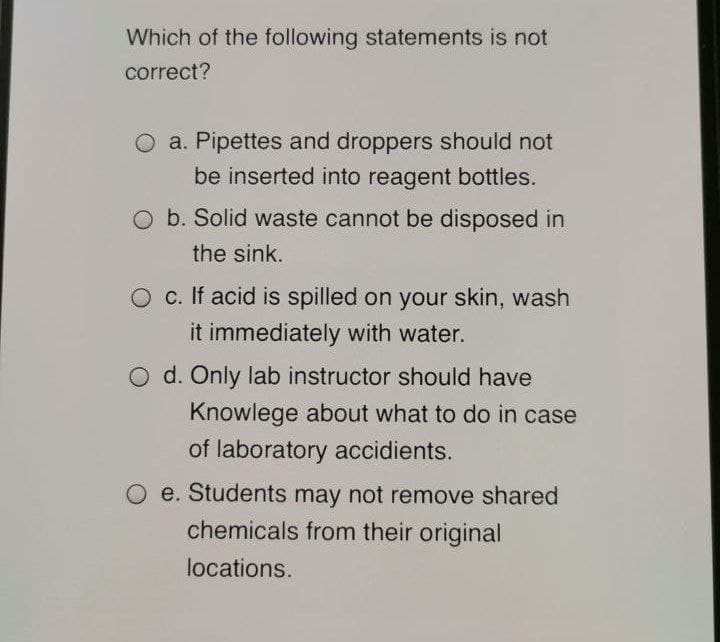 Which of the following statements is not
correct?
O a. Pipettes and droppers should not
be inserted into reagent bottles.
O b. Solid waste cannot be disposed in
the sink.
O c. If acid is spilled on your skin, wash
it immediately with water.
O d. Only lab instructor should have
Knowlege about what to do in case
of laboratory accidients.
e. Students may not remove shared
chemicals from their original
locations.

