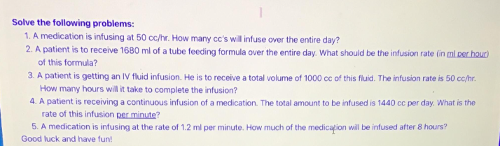 Solve the following problems:
1. A medication is infusing at 50 cc/hr. How many cc's will infuse over the entire day?
2. A patient is to receive 1680 ml of a tube feeding formula over the entire day. What should be the infusion rate (in ml per hour)
of this formula?
3. A patient is getting an IV fluid infusion. He is to receive a total volume of 1000 cc of this fluid. The infusion rate is 50 cc/hr.
How many hours will it take to complete the infusion?
4. A patient is receiving a continuous infusion of a medication. The total amount to be infused is 1440 cc per day. What is the
rate of this infusion per minute?
5. A medication is infusing at the rate of 1.2 ml per minute. How much of the medication will be infused after 8 hours?
Good luck and have fun!