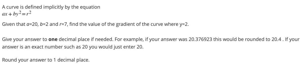 A curve is defined implicitly by the equation
ax + by2=r2
Given that a=20, b=2 and r=7, find the value of the gradient of the curve where y=2.
Give your answer to one decimal place if needed. For example, if your answer was 20.376923 this would be rounded to 20.4. If your
answer is an exact number such as 20 you would just enter 20.
Round your answer to 1 decimal place.
