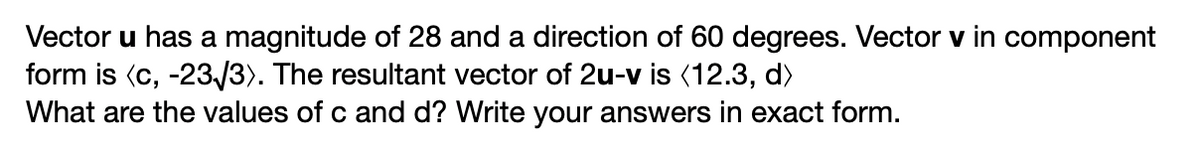 Vector u has a magnitude of 28 and a direction of 60 degrees. Vector v in component
form is (c, -23/3). The resultant vector of 2u-v is (12.3, d)
What are the values of c and d? Write your answers in exact form.
