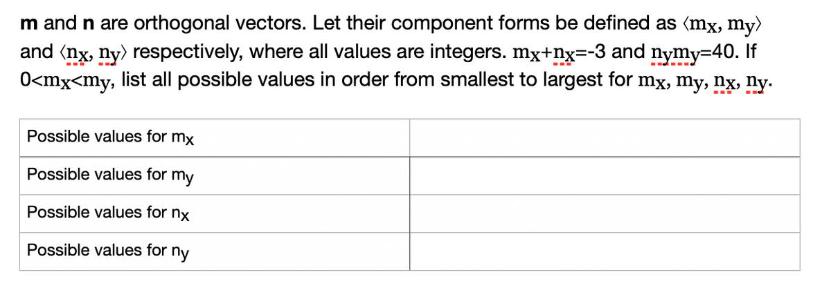 m and n are orthogonal vectors. Let their component forms be defined as (mx, my)
and (nx, ny) respectively, where all values are integers. mx+nx=-3 and nymy=40. If
O<mx<my, list all possible values in order from smallest to largest for mx, my, nx, ny.
Possible values for mx
Possible values for my
Possible values for nx
Possible values for
ny
