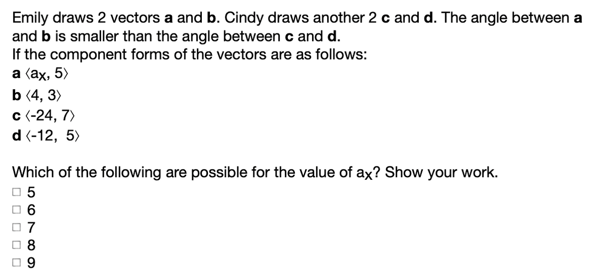 Emily draws 2 vectors a and b. Cindy draws another 2 c and d. The angle between a
and b is smaller than the angle between c and d.
If the component forms of the vectors are as follows:
a (ах, 5)
b (4, 3)
c (-24, 7)
d (-12, 5)
Which of the following are possible for the value of ax? Show your work.
O 5
O 6
O 7
O 9
