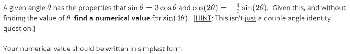 A given angle 0 has the properties that sin 0 = 3 cos 0 and cos(20) = - sin(20). Given this, and without
finding the value of 0, find a numerical value for sin(40). [HINT: This isn't just a double angle identity
question.]
Your numerical value should be written in simplest form.
