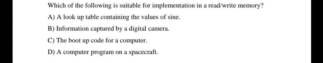 Which of the following is suitable for implementation in a read/write memory?
A) A look up table containing the values of sine.
B) Information captured by a digital camera.
C) The boot up code for a computer.
D) A computer program on a spacecraft.
