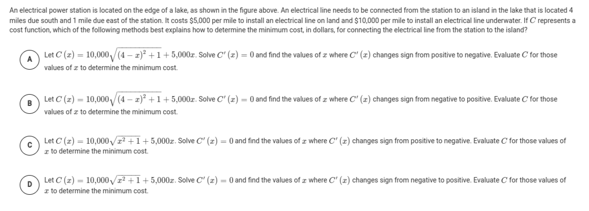 An electrical power station is located on the edge of a lake, as shown in the figure above. An electrical line needs to be connected from the station to an island in the lake that is located 4
miles due south and 1 mile due east of the station. It costs $5,000 per mile to install an electrical line on land and $10,000 per mile to install an electrical line underwater. If C represents a
cost function, which of the following methods best explains how to determine the minimum cost, in dollars, for connecting the electrical line from the station to the island?
Let C (x) = 10,000/(4 – x)? +1+5,000x. Solve C' (x) = 0 and find the values of a where C' (x) changes sign from positive to negative. Evaluate C for those
values of x to determine the minimum cost.
Let C (x) = 10,000/(4 – x)? +1+5,000x. Solve C' (x) = 0 and find the values of x where C' (x) changes sign from negative to positive. Evaluate C for those
в
values of x to determine the minimum cost.
Let C (x) = 10,000V22 +1+ 5,000x. Solve C' (x) = 0 and find the values of z where C' (x) changes sign from positive to negative. Evaluate C for those values of
x to determine the minimum cost.
Let C (x) = 10,000 x2 +1+ 5,000x. Solve C' (x) = 0 and find the values of a where C' (x) changes sign from negative to positive. Evaluate C for those values of
x to determine the minimum cost.
