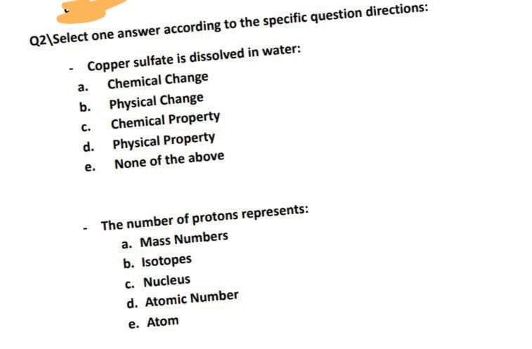 Q2\Select one answer according to the specific question directions:
Copper sulfate is dissolved in water:
Chemical Change
а.
Physical Change
Chemical Property
b.
C.
d.
Physical Property
е.
None of the above
The number of protons represents:
a. Mass Numbers
b. Isotopes
c. Nucleus
d. Atomic Number
e. Atom
