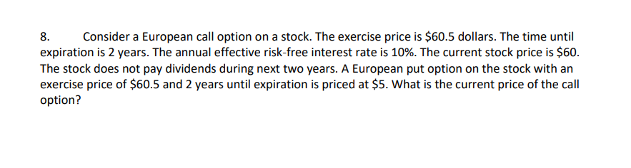 8.
Consider a European call option on a stock. The exercise price is $60.5 dollars. The time until
expiration is 2 years. The annual effective risk-free interest rate is 10%. The current stock price is $60.
The stock does not pay dividends during next two years. A European put option on the stock with an
exercise price of $60.5 and 2 years until expiration is priced at $5. What is the current price of the call
option?
