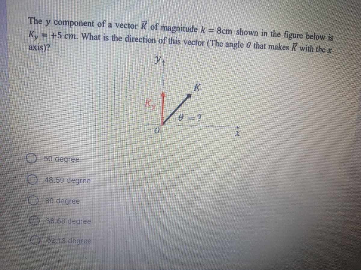 The y component of a vector K of magnitude k= 8cm shown in the figure below is
K, = +5 cm. What is the direction of this vector (The angle 0 that makes K with the x
axis)?
%3D
y.
K
Ky
0 = ?
V.
50 degree
48.59 degree
30 degree
38.68 degree
O 62.13 degree
