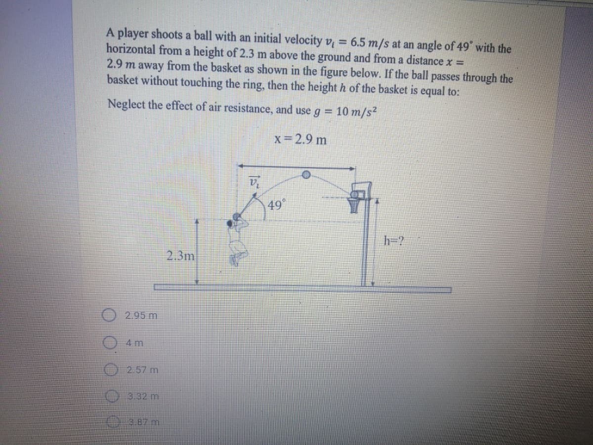 A player shoots a ball with an initial velocity v, = 6.5 m/s at an angle of 49 with the
horizontal from a height of 2.3 m above the ground and from a distance x =
2.9 m away from the basket as shown in the figure below. If the ball passes through the
basket without touching the ring, then the height h of the basket is equal to:
Neglect the effeet of air resistance, and use g =
10 m/s
x 2.9 m
49
h-?
2,3m
2.95 m
4 m
2.57 m
3.32 m
3.87 m
